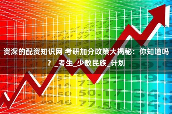 资深的配资知识网 考研加分政策大揭秘：你知道吗？_考生_少数民族_计划