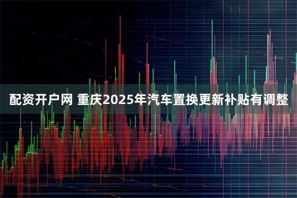 配资开户网 重庆2025年汽车置换更新补贴有调整