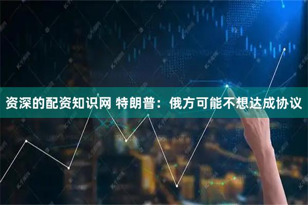 资深的配资知识网 特朗普：俄方可能不想达成协议