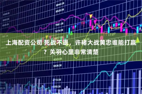 上海配资公司 死战不退，许褚大战黄忠谁能打赢？关羽心里非常清楚