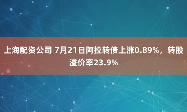 上海配资公司 7月21日阿拉转债上涨0.89%，转股溢价率23.9%