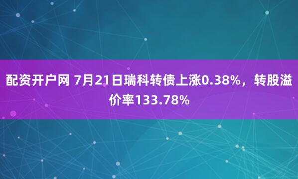 配资开户网 7月21日瑞科转债上涨0.38%，转股溢价率133.78%