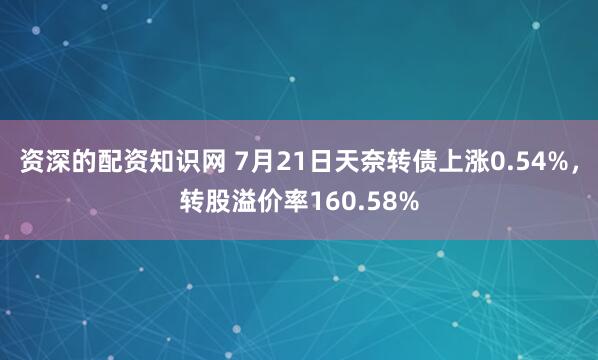 资深的配资知识网 7月21日天奈转债上涨0.54%，转股溢价率160.58%