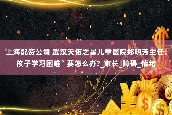 上海配资公司 武汉天佑之星儿童医院郑明芳主任：孩子学习困难”要怎么办?_家长_障碍_情绪