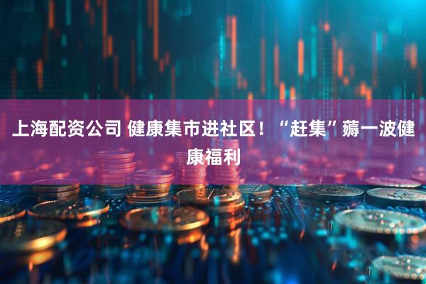 上海配资公司 健康集市进社区！“赶集”薅一波健康福利