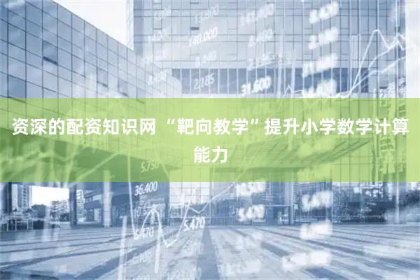 资深的配资知识网 “靶向教学”提升小学数学计算能力