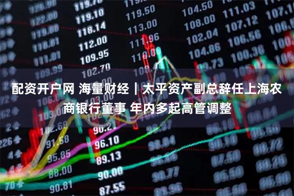 配资开户网 海量财经｜太平资产副总辞任上海农商银行董事 年内多起高管调整