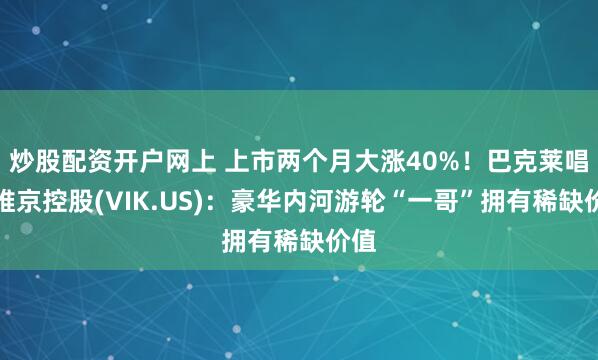 炒股配资开户网上 上市两个月大涨40%！巴克莱唱多维京控股(VIK.US)：豪华内河游轮“一哥”拥有稀缺价值