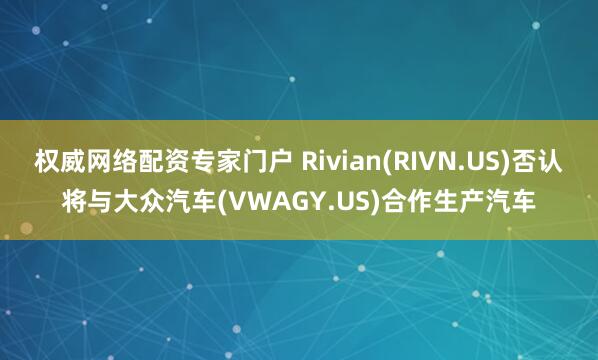 权威网络配资专家门户 Rivian(RIVN.US)否认将与大众汽车(VWAGY.US)合作生产汽车