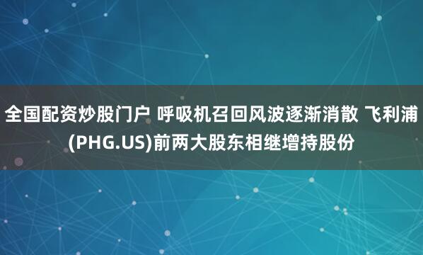 全国配资炒股门户 呼吸机召回风波逐渐消散 飞利浦(PHG.US)前两大股东相继增持股份