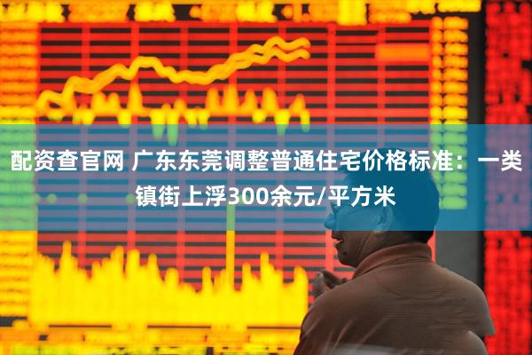 配资查官网 广东东莞调整普通住宅价格标准：一类镇街上浮300余元/平方米
