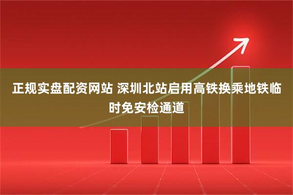 正规实盘配资网站 深圳北站启用高铁换乘地铁临时免安检通道