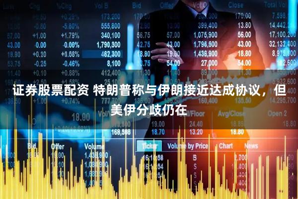 证券股票配资 特朗普称与伊朗接近达成协议，但美伊分歧仍在