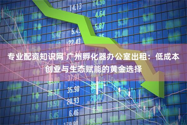 专业配资知识网 广州孵化器办公室出租：低成本创业与生态赋能的黄金选择