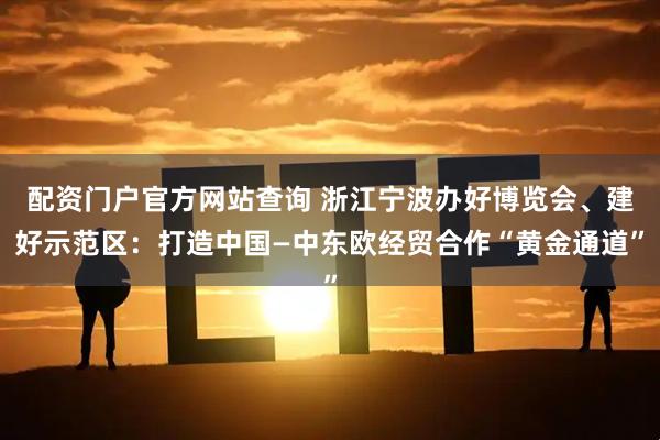 配资门户官方网站查询 浙江宁波办好博览会、建好示范区：打造中国—中东欧经贸合作“黄金通道”