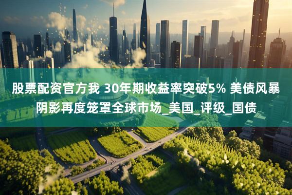 股票配资官方我 30年期收益率突破5% 美债风暴阴影再度笼罩全球市场_美国_评级_国债