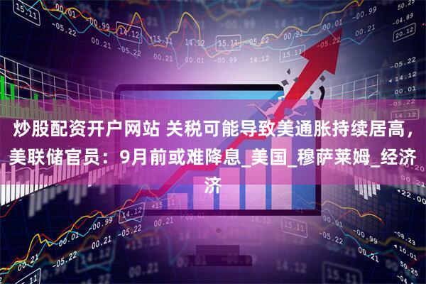 炒股配资开户网站 关税可能导致美通胀持续居高，美联储官员：9月前或难降息_美国_穆萨莱姆_经济