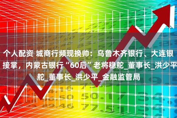 个人配资 城商行频现换帅：乌鲁木齐银行、大连银行由“70后”接掌，内蒙古银行“60后”老将稳舵_董事长_洪少平_金融监管局