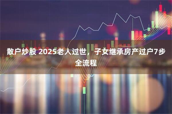 散户炒股 2025老人过世，子女继承房产过户7步全流程