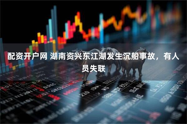 配资开户网 湖南资兴东江湖发生沉船事故，有人员失联