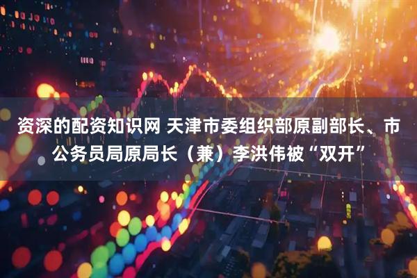 资深的配资知识网 天津市委组织部原副部长、市公务员局原局长（兼）李洪伟被“双开”