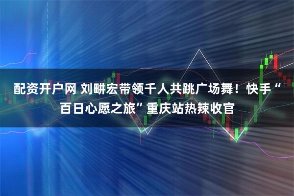 配资开户网 刘畊宏带领千人共跳广场舞！快手“百日心愿之旅”重庆站热辣收官