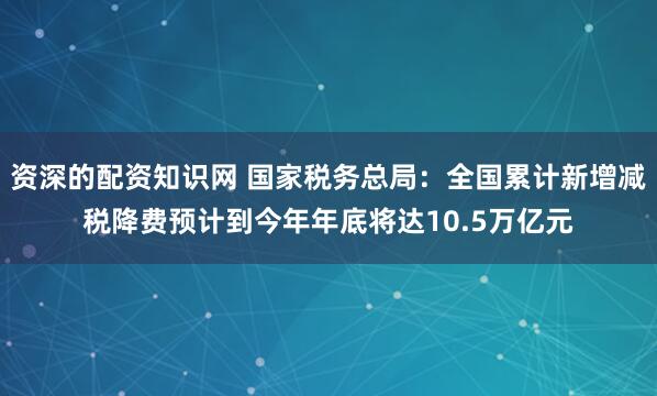 资深的配资知识网 国家税务总局：全国累计新增减税降费预计到今年年底将达10.5万亿元