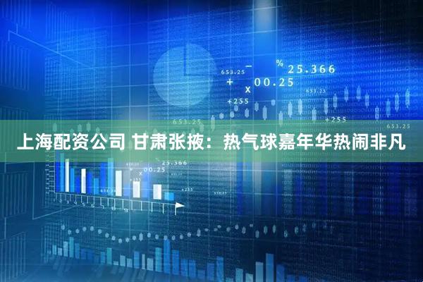 上海配资公司 甘肃张掖：热气球嘉年华热闹非凡