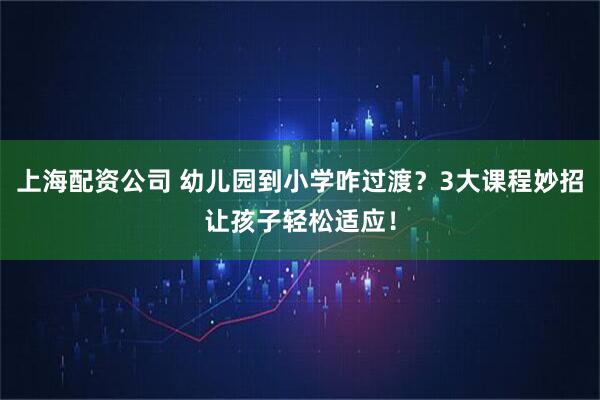 上海配资公司 幼儿园到小学咋过渡？3大课程妙招让孩子轻松适应！