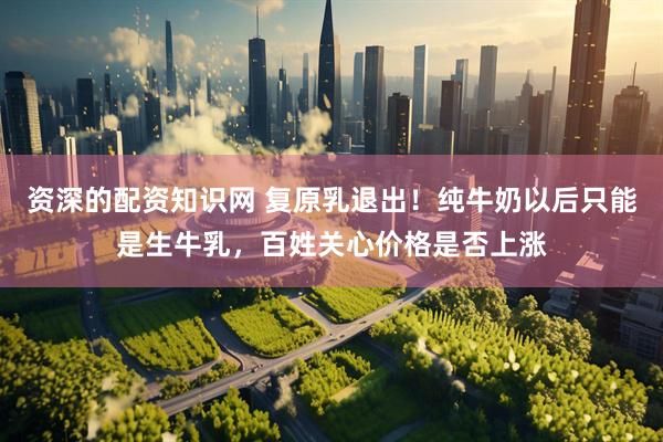资深的配资知识网 复原乳退出！纯牛奶以后只能是生牛乳，百姓关心价格是否上涨