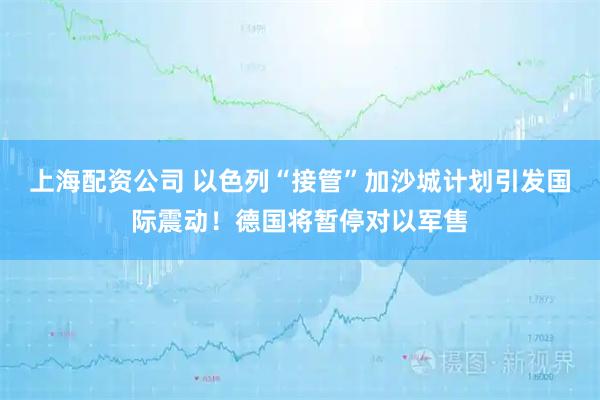 上海配资公司 以色列“接管”加沙城计划引发国际震动！德国将暂停对以军售