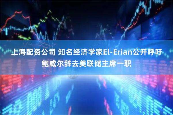 上海配资公司 知名经济学家El-Erian公开呼吁鲍威尔辞去美联储主席一职
