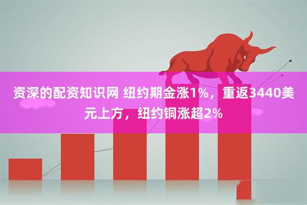 资深的配资知识网 纽约期金涨1%，重返3440美元上方，纽约铜涨超2%