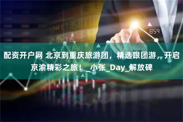 配资开户网 北京到重庆旅游团，精选跟团游，开启京渝精彩之旅！_小张_Day_解放碑