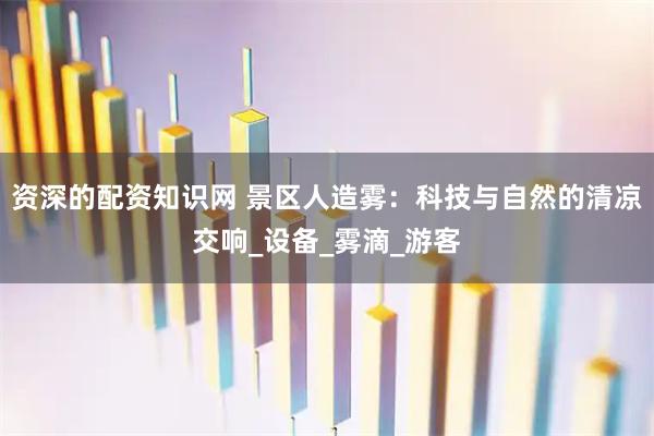 资深的配资知识网 景区人造雾：科技与自然的清凉交响_设备_雾滴_游客