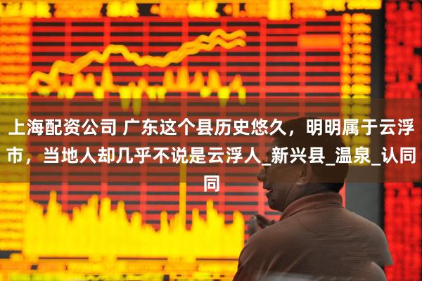 上海配资公司 广东这个县历史悠久，明明属于云浮市，当地人却几乎不说是云浮人_新兴县_温泉_认同