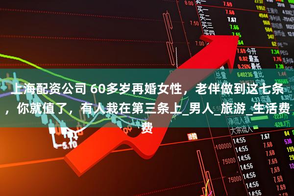 上海配资公司 60多岁再婚女性，老伴做到这七条，你就值了，有人栽在第三条上_男人_旅游_生活费