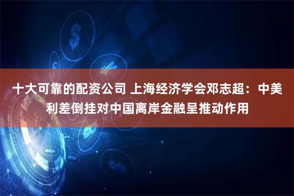十大可靠的配资公司 上海经济学会邓志超：中美利差倒挂对中国离岸金融呈推动作用