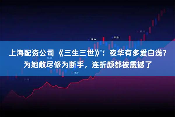上海配资公司 《三生三世》：夜华有多爱白浅？为她散尽修为断手，连折颜都被震撼了